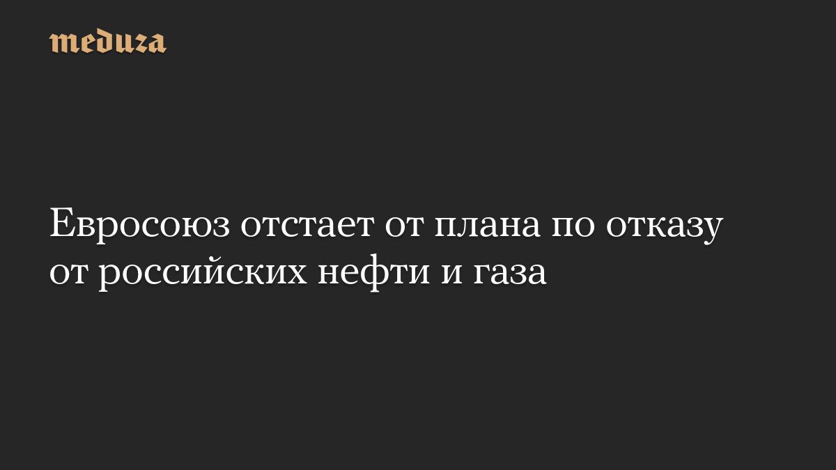 Евросоюз отстает от плана по отказу от российских нефти и газа