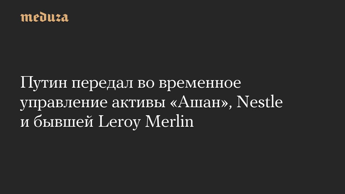 Путин передал во временное управление активы «Ашан», Nestle и бывшей Leroy Merlin