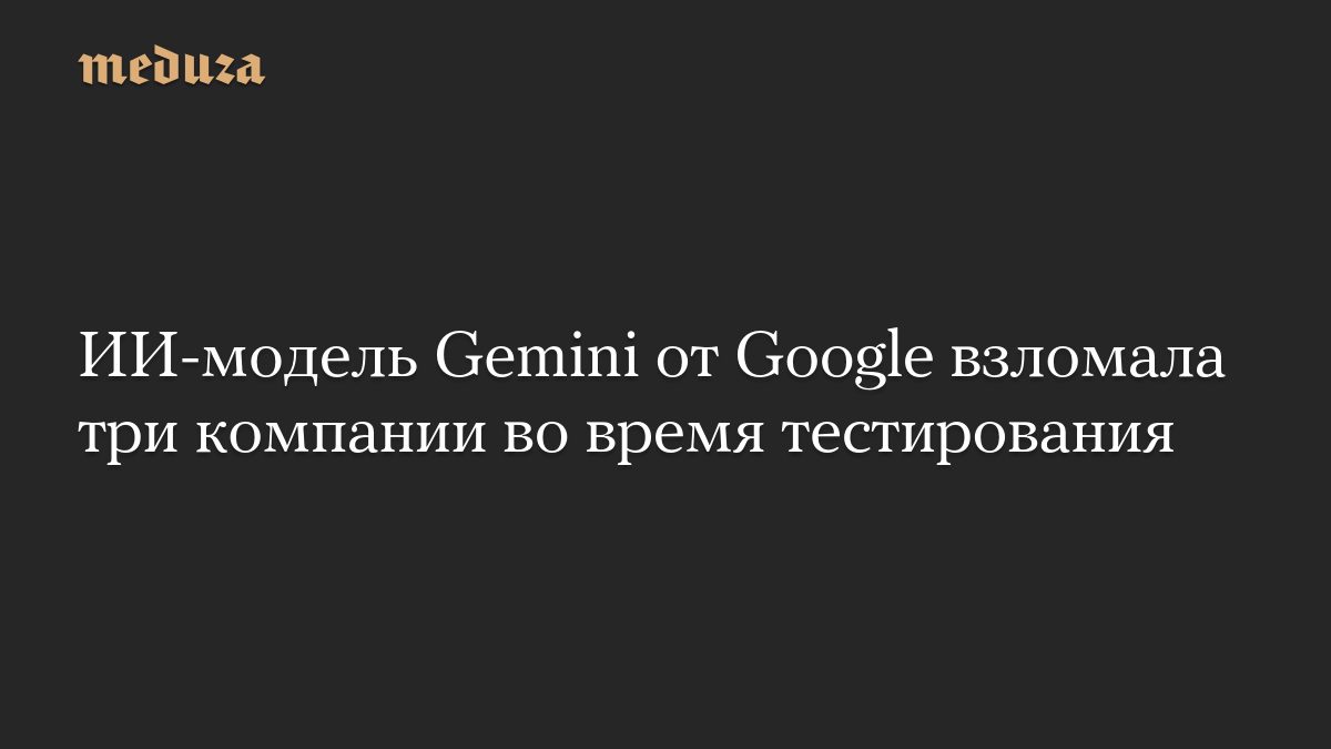 ИИ-модель Gemini от Google взломала три компании во время тестирования