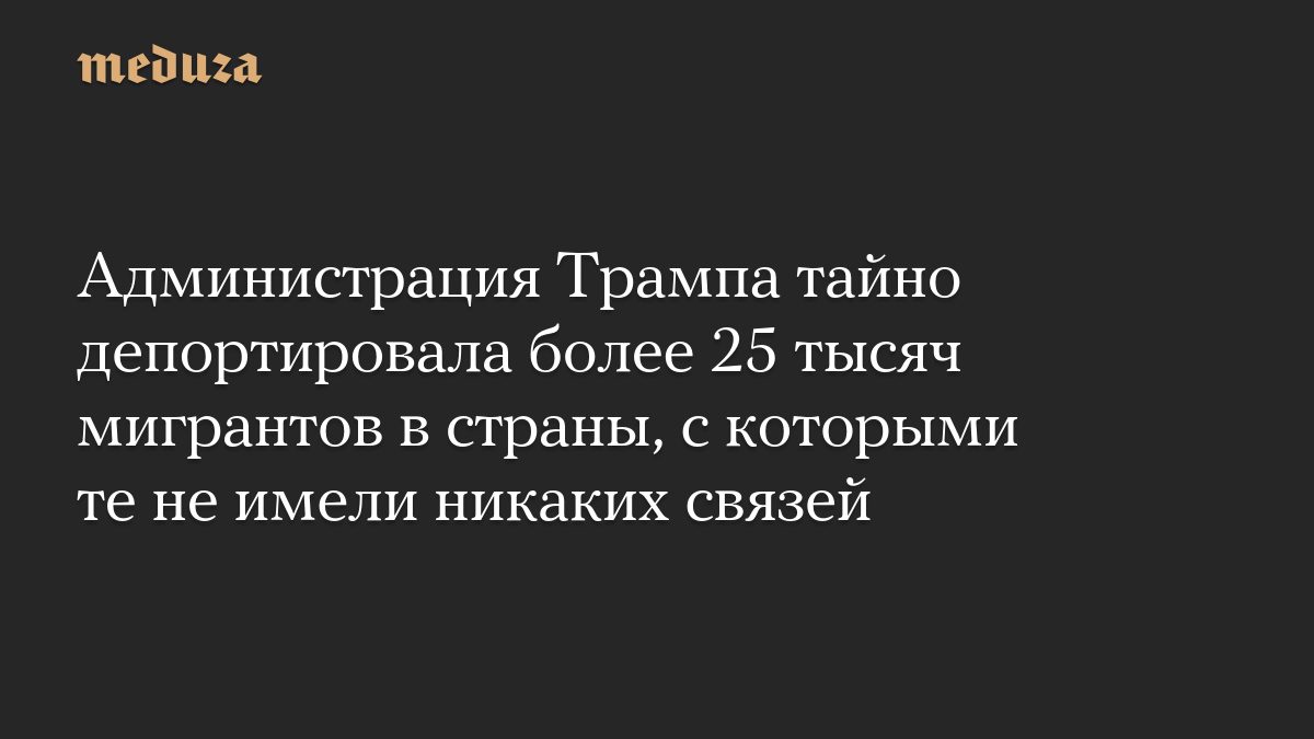 Администрация Трампа тайно депортировала более 25 тысяч мигрантов в страны, с которыми те не имели никаких связей