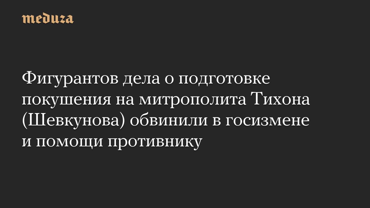 Фигурантов дела о подготовке покушения на митрополита Тихона (Шевкунова) обвинили в госизмене и помощи противнику