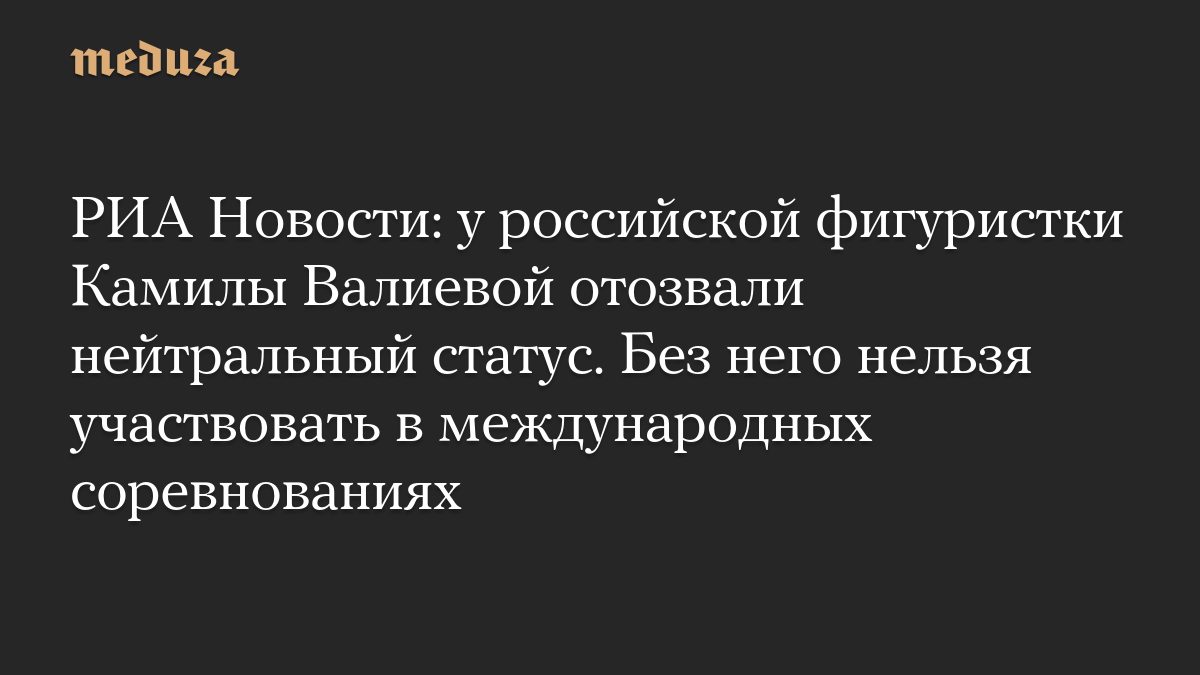 РИА Новости: у российской фигуристки Камилы Валиевой отозвали нейтральный статус. Без него нельзя участвовать в междуна…