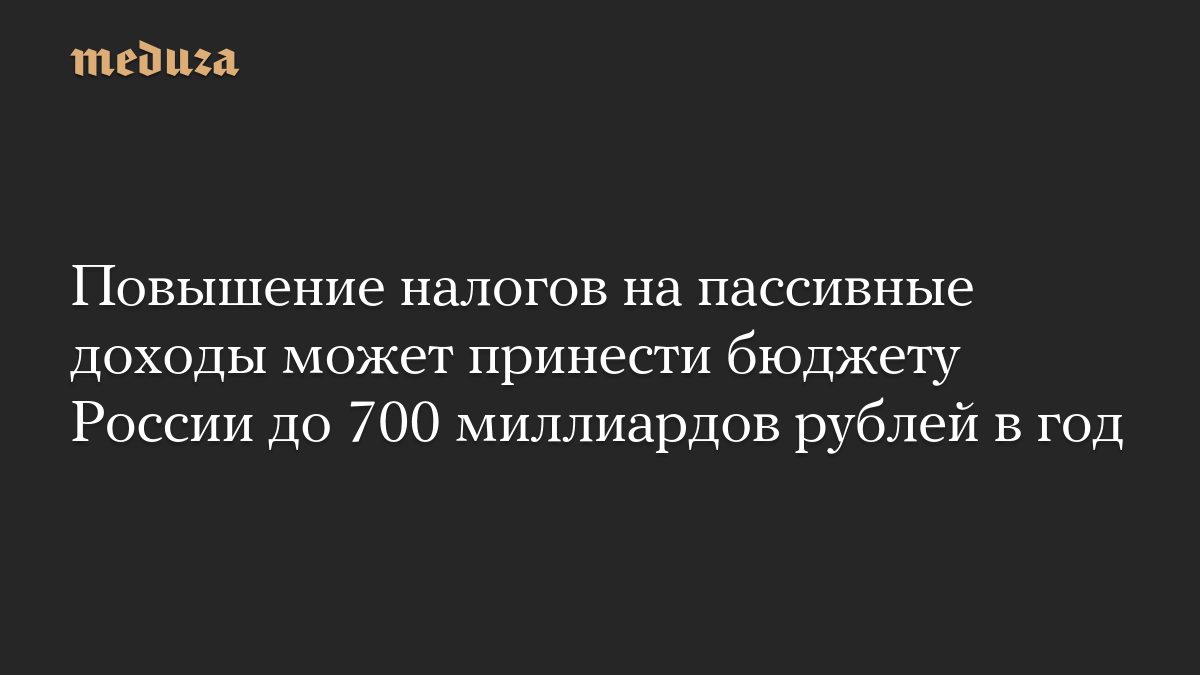 Повышение налогов на пассивные доходы может принести бюджету России до 700 миллиардов рублей в год