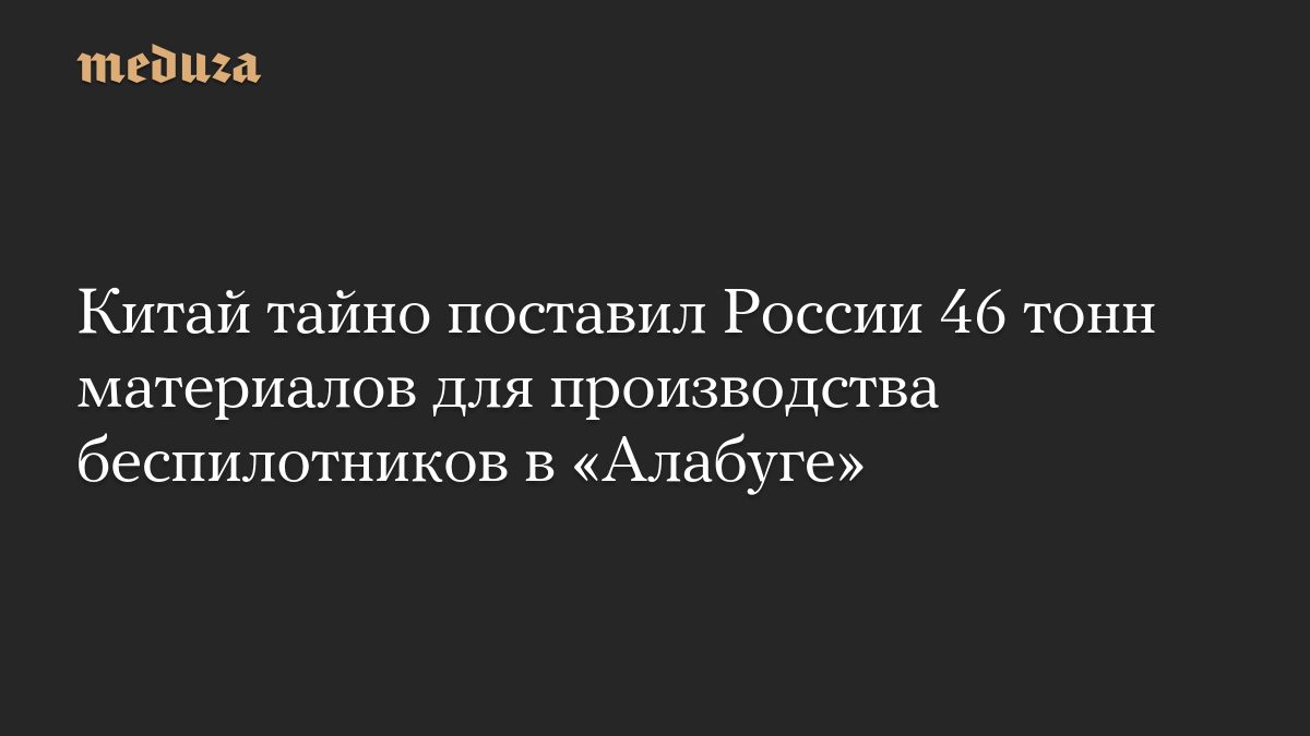 Китай тайно поставил России 46 тонн материалов для производства беспилотников в «Алабуге»