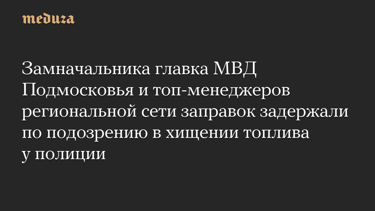 Замначальника главка МВД Подмосковья и топ-менеджеров региональной сети заправок задержали по подозрению в хищении топл…