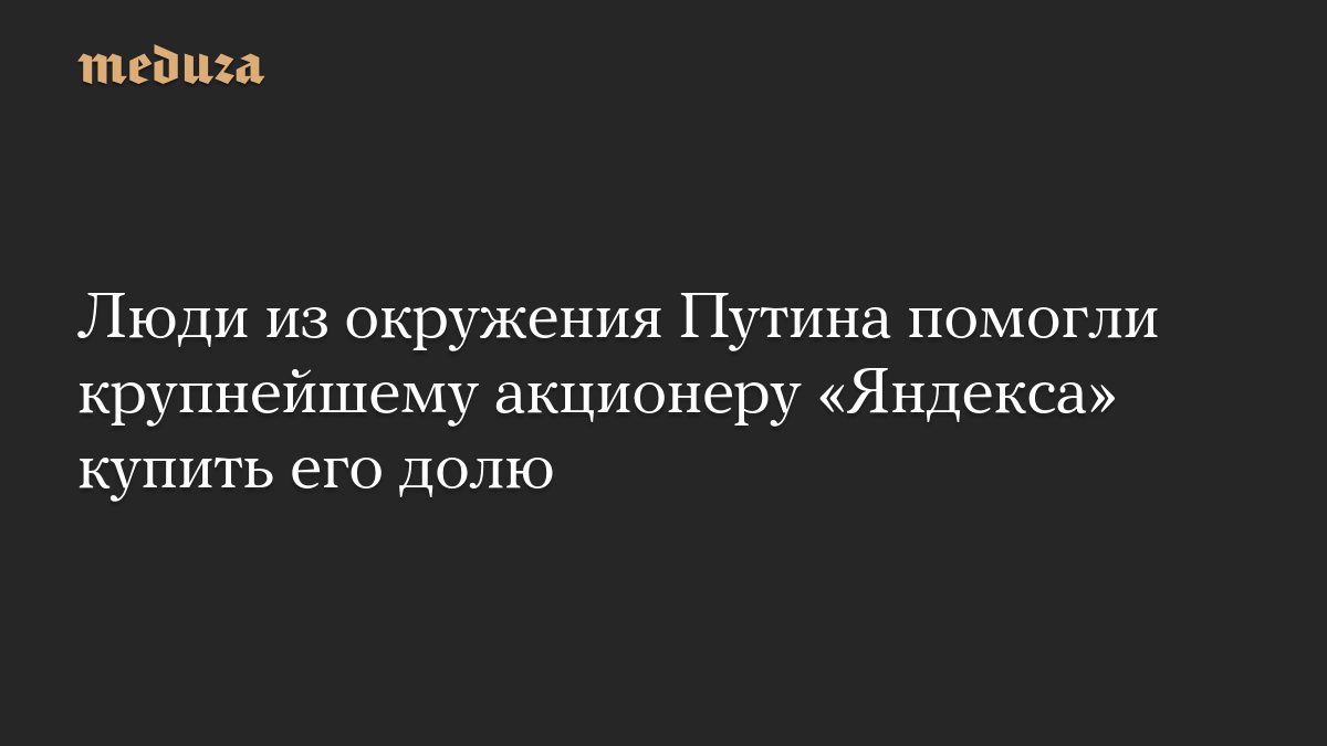 Люди из окружения Путина помогли крупнейшему акционеру «Яндекса» купить его долю