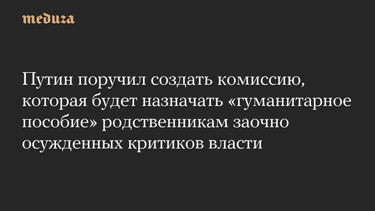 Путин поручил создать комиссию, которая будет назначать «гуманитарное пособие» родственникам заочно осужденных критиков…