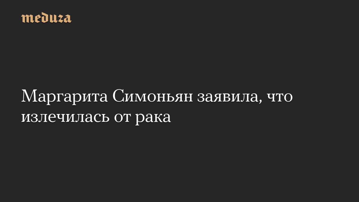 Маргарита Симоньян заявила, что излечилась от рака