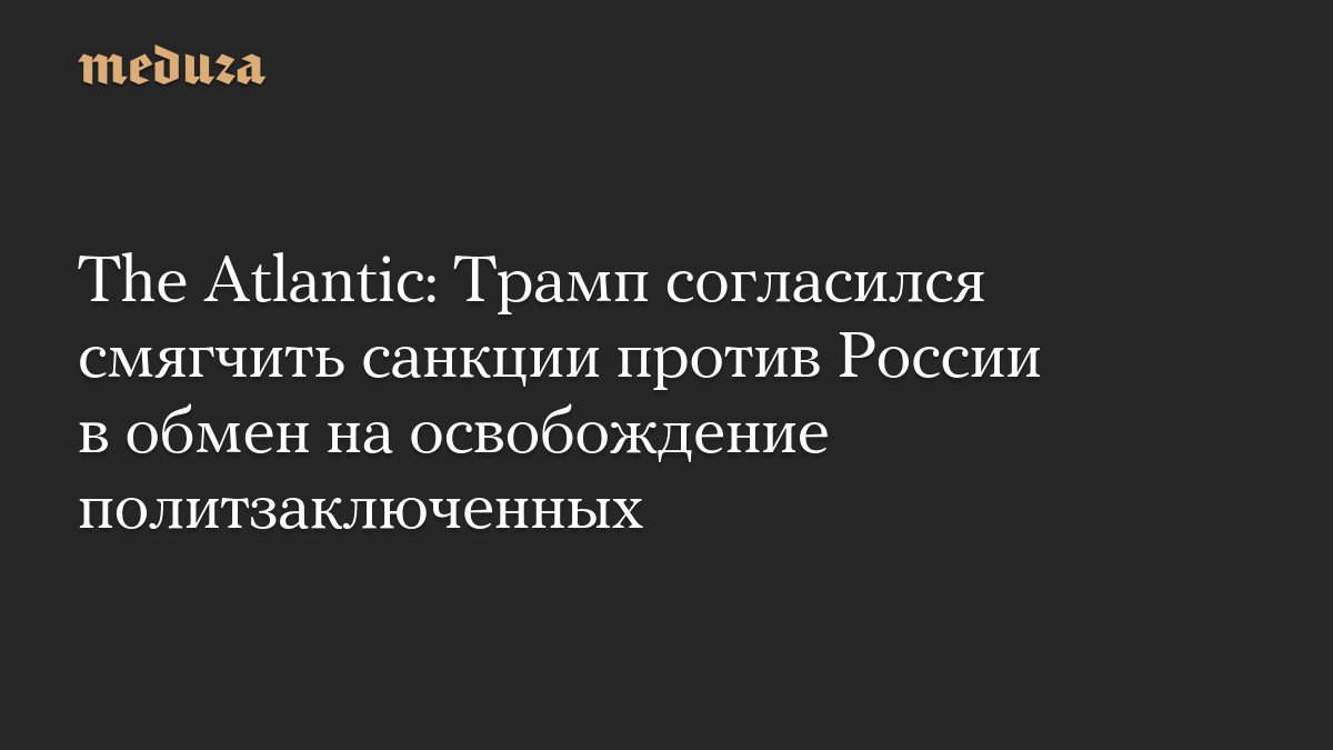 The Atlantic: Трамп согласился смягчить санкции против России в обмен на освобождение политзаключенных