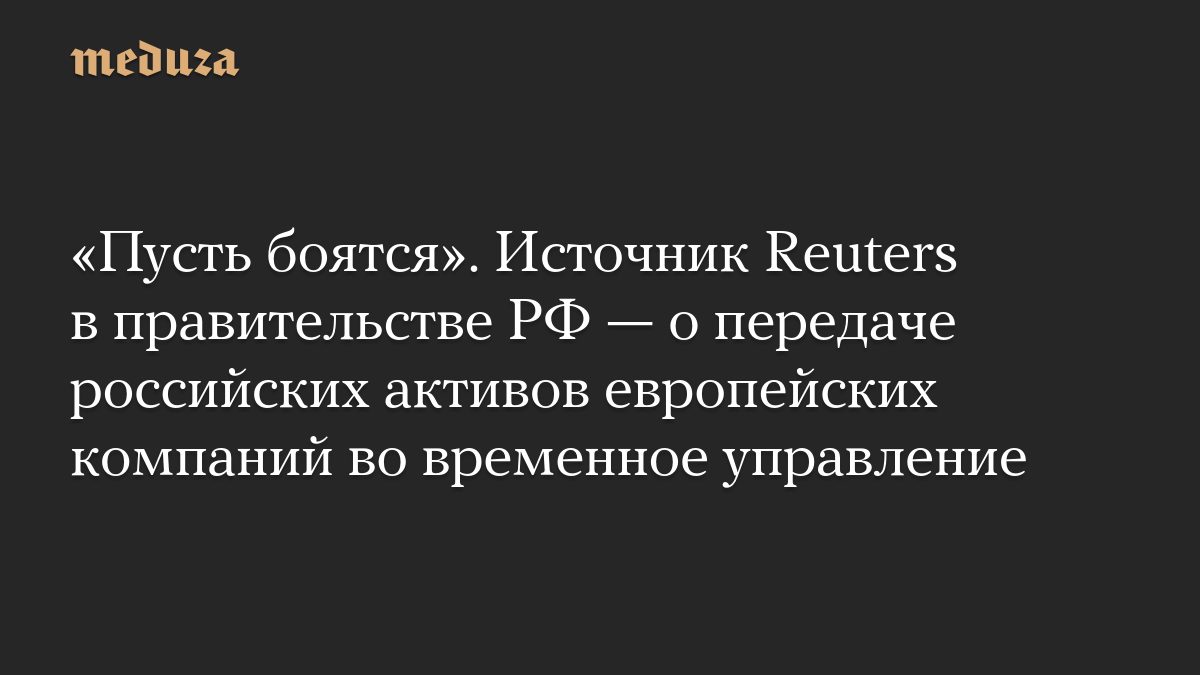 «Пусть боятся». Источник Reuters в правительстве РФ — о передаче российских активов европейских компаний во временное у…
