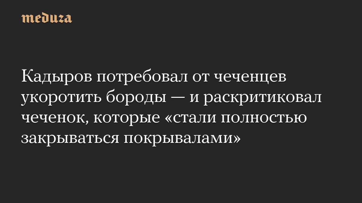 Кадыров потребовал от чеченцев укоротить бороды — и раскритиковал чеченок, которые «стали полностью закрываться покрыва…