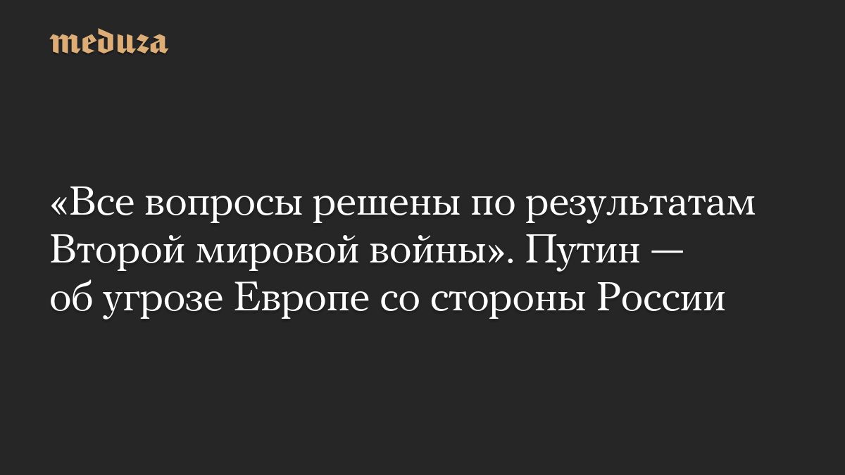 «Все вопросы решены по результатам Второй мировой войны». Путин — об угрозе Европе со стороны России