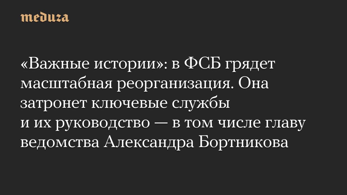 «Важные истории»: в ФСБ грядет масштабная реорганизация. Она затронет ключевые службы и их руководство — в том числе гл…